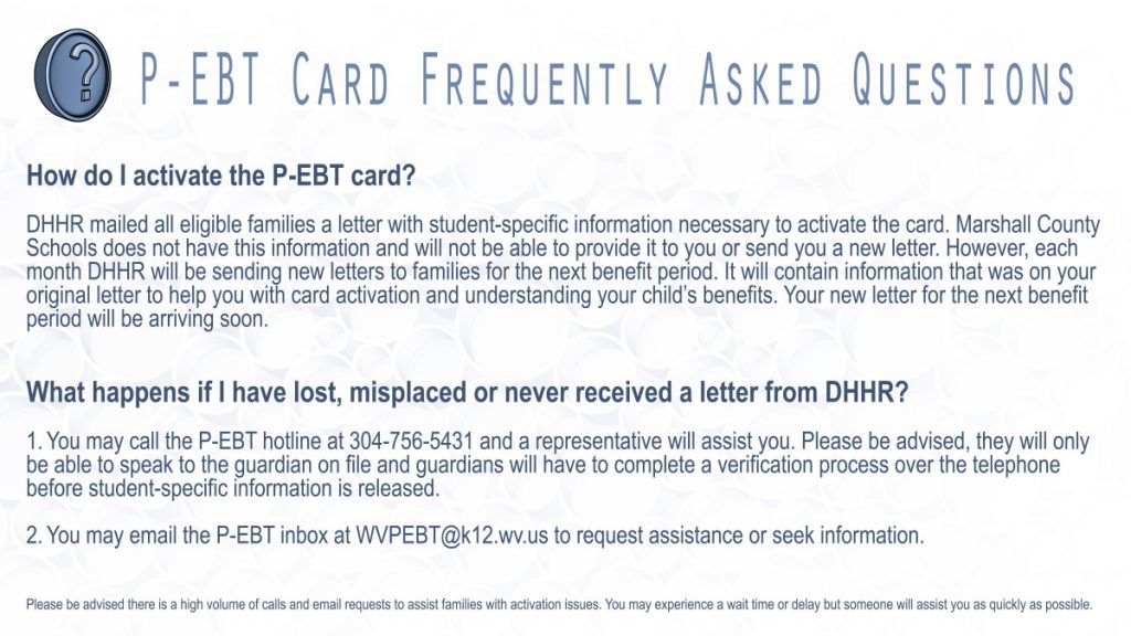 How do I activate the P-EBT card? DHHR mailed all eligible families a letter with student-specific information necessary to activate the card. Marshall County Schools does not have this information and will not be able to provide it to you or send you a new letter. However, each month, DHHR will be sending new letters to families for the next benefit period. It will contain information that was on your original letter to help you with card activation and understanding your child’s benefits. Your new letter for the next benefit period will be arriving soon. What happens if I have lost, misplaced or never received a letter from DHHR? 1. You may call the P-EBT hotline at 304-756-5431 and a representative will assist you. Please be advised, they will only be able to speak to the guardian on file – and guardians will have to complete a verification process over the telephone before student specific information is released. 2. You may email the P-EBT inbox at WVPEBT@k12.wv.us